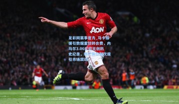 足彩网赛事官方_马卡报援引数据重估转会费，内马尔3.06亿欧元创历史纪录，姆巴佩位列次席引市场震动