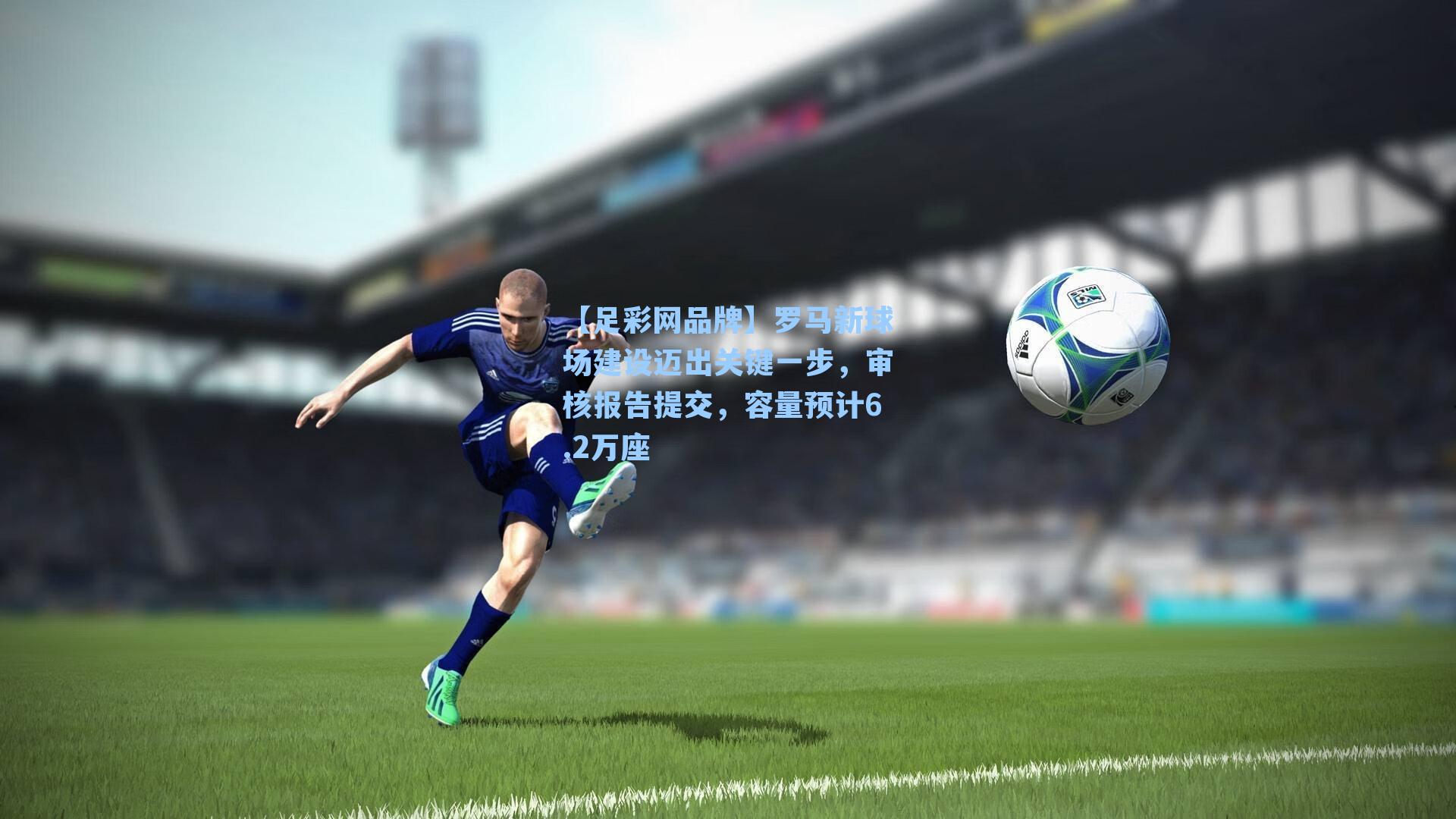 罗马新球场建设迈出关键一步,审核报告提交,容量预计6.2万座